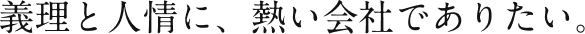 義理と人情に、熱い会社でありたい。